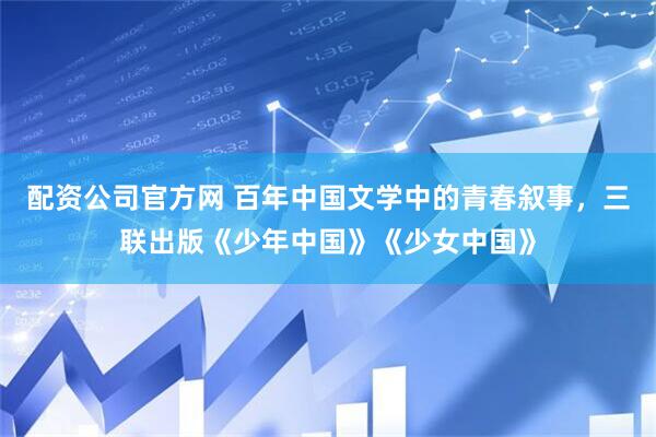 配资公司官方网 百年中国文学中的青春叙事，三联出版《少年中国》《少女中国》
