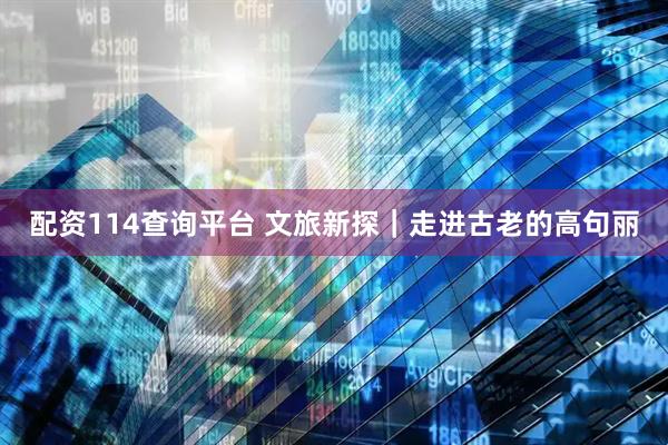 配资114查询平台 文旅新探｜走进古老的高句丽
