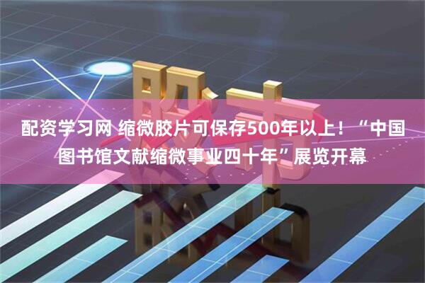 配资学习网 缩微胶片可保存500年以上！“中国图书馆文献缩微事业四十年”展览开幕