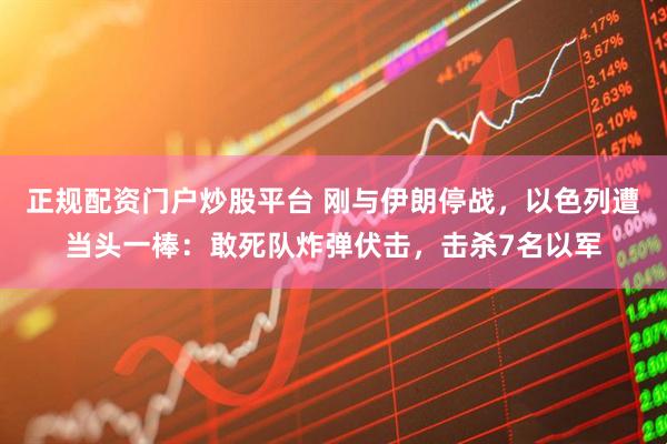 正规配资门户炒股平台 刚与伊朗停战，以色列遭当头一棒：敢死队炸弹伏击，击杀7名以军