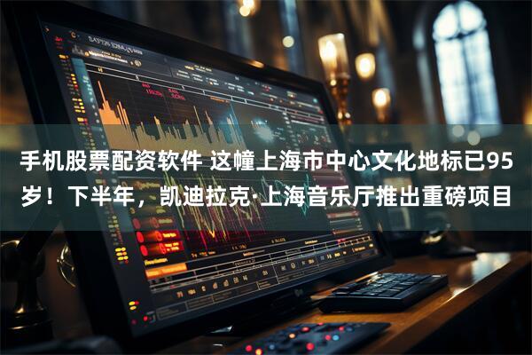 手机股票配资软件 这幢上海市中心文化地标已95岁！下半年，凯迪拉克·上海音乐厅推出重磅项目