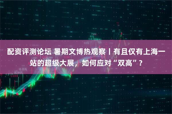配资评测论坛 暑期文博热观察丨有且仅有上海一站的超级大展，如何应对“双高”？