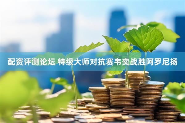 配资评测论坛 特级大师对抗赛韦奕战胜阿罗尼扬