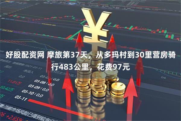 好股配资网 摩旅第37天，从多玛村到30里营房骑行483公里，花费97元