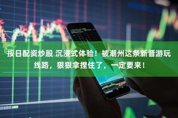按日配资炒股 沉浸式体验！被潮州这条新晋游玩线路，狠狠拿捏住了，一定要来！