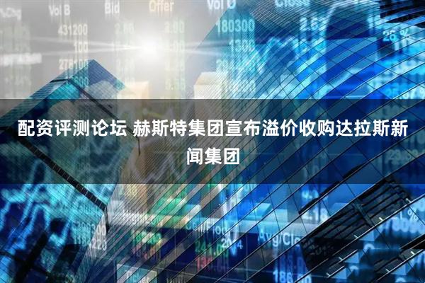 配资评测论坛 赫斯特集团宣布溢价收购达拉斯新闻集团