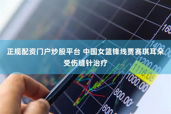 正规配资门户炒股平台 中国女篮锋线贾赛琪耳朵受伤缝针治疗