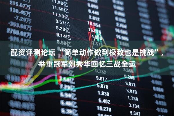 配资评测论坛 “简单动作做到极致也是挑战”，举重冠军刘秀华回忆三战全运