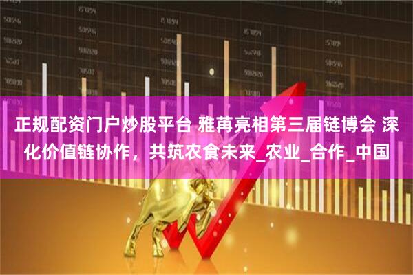 正规配资门户炒股平台 雅苒亮相第三届链博会 深化价值链协作，共筑农食未来_农业_合作_中国