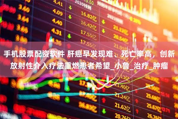 手机股票配资软件 肝癌早发现难、死亡率高，创新放射性介入疗法重燃患者希望_小鲁_治疗_肿瘤