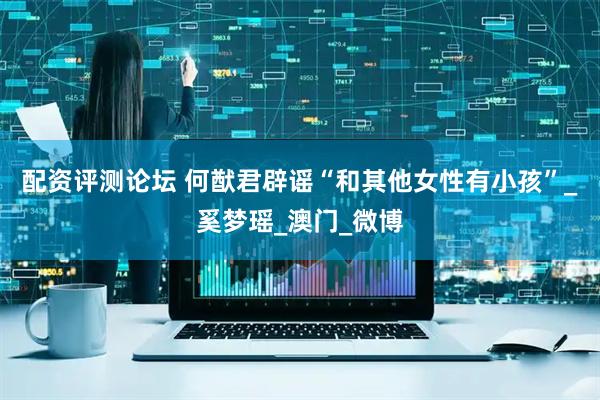 配资评测论坛 何猷君辟谣“和其他女性有小孩”_奚梦瑶_澳门_微博