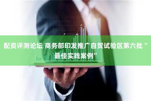 配资评测论坛 商务部印发推广自贸试验区第六批“最佳实践案例”