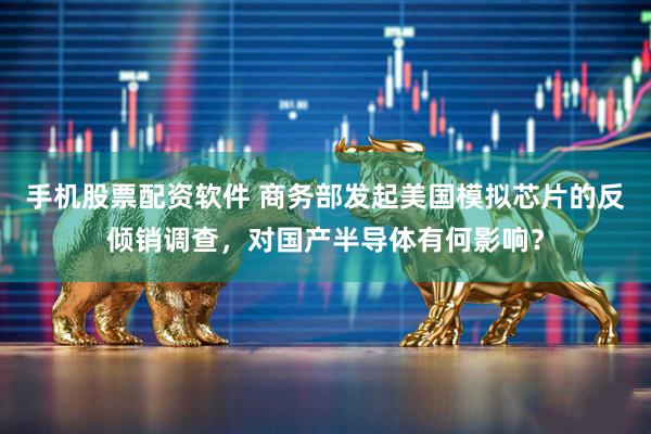 手机股票配资软件 商务部发起美国模拟芯片的反倾销调查，对国产半导体有何影响？
