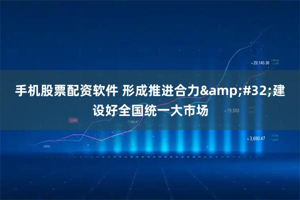 手机股票配资软件 形成推进合力&#32;建设好全国统一大市场