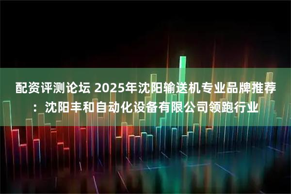 配资评测论坛 2025年沈阳输送机专业品牌推荐：沈阳丰和自动化设备有限公司领跑行业